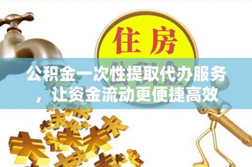 辰溪公积金一次性提取代办服务，让资金流动更便捷高效