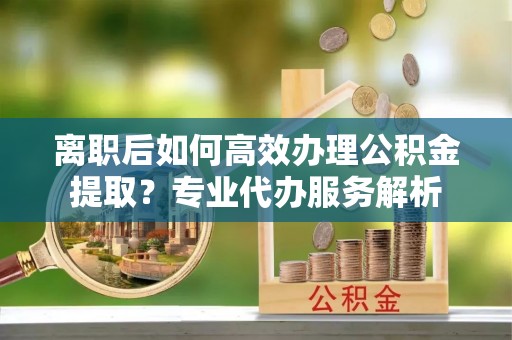 辰溪离职后如何高效办理公积金提取？专业代办服务解析