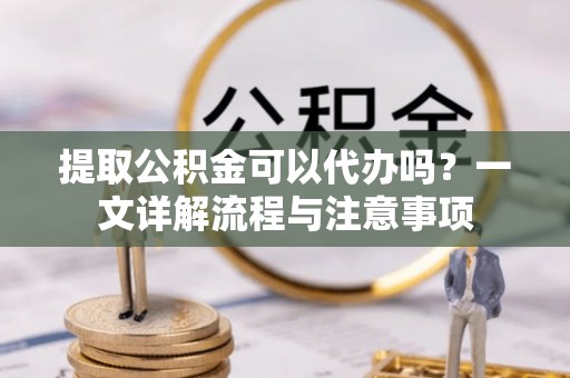 辰溪提取公积金可以代办吗？一文详解流程与注意事项
