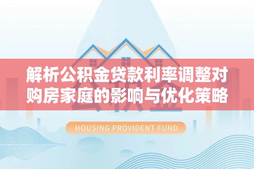 辰溪解析公积金贷款利率调整对购房家庭的影响与优化策略