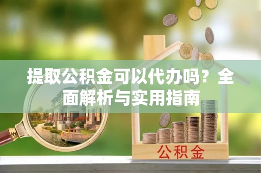辰溪提取公积金可以代办吗？全面解析与实用指南