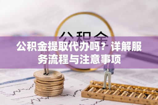 辰溪公积金提取代办吗？详解服务流程与注意事项