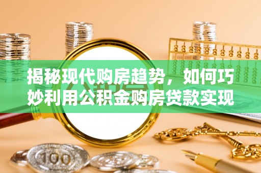 辰溪揭秘现代购房趋势，如何巧妙利用公积金购房贷款实现置业梦想