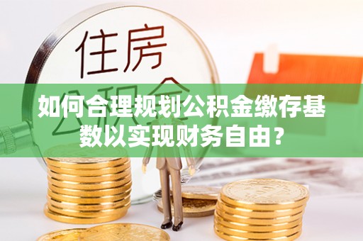 辰溪如何合理规划公积金缴存基数以实现财务自由？