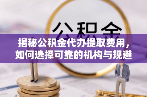 辰溪揭秘公积金代办提取费用，如何选择可靠的机构与规避潜在风险