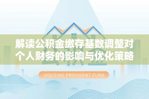辰溪解读公积金缴存基数调整对个人财务的影响与优化策略
