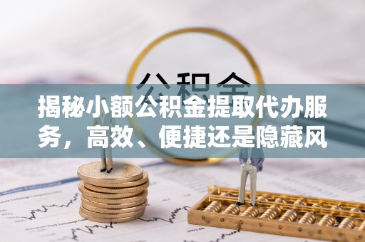 辰溪揭秘小额公积金提取代办服务，高效、便捷还是隐藏风险？