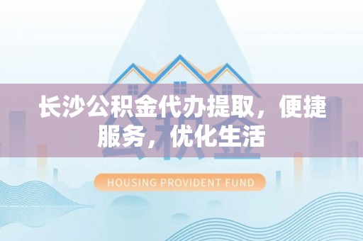 辰溪长沙公积金代办提取，便捷服务，优化生活
