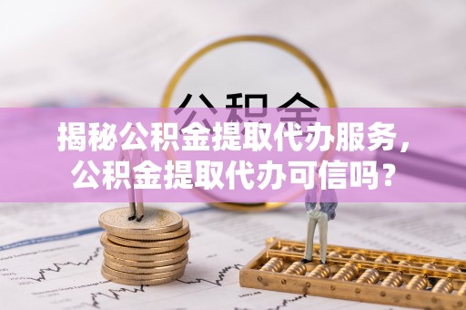 辰溪揭秘公积金提取代办服务，公积金提取代办可信吗？