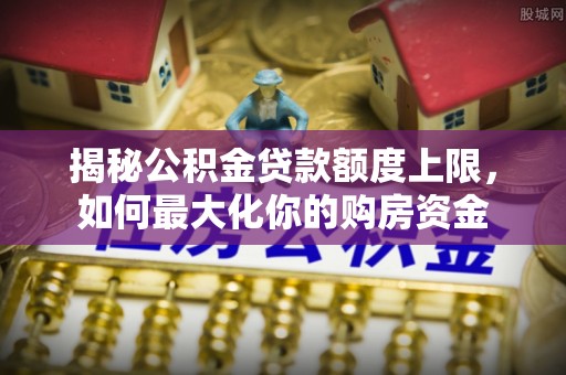 辰溪揭秘公积金贷款额度上限，如何最大化你的购房资金