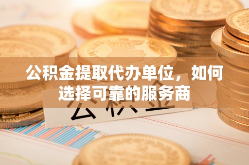 辰溪公积金提取代办单位，如何选择可靠的服务商