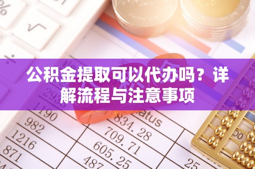 辰溪公积金提取可以代办吗？详解流程与注意事项