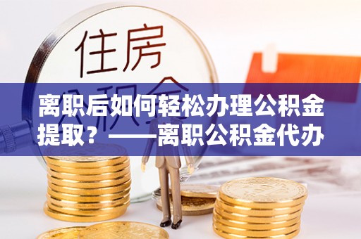 辰溪离职后如何轻松办理公积金提取？——离职公积金代办提取服务详解