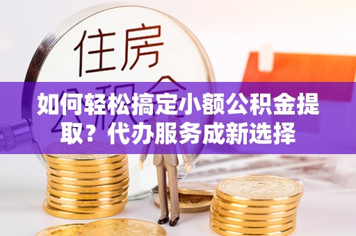 辰溪如何轻松搞定小额公积金提取？代办服务成新选择