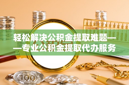 辰溪轻松解决公积金提取难题——专业公积金提取代办服务详解