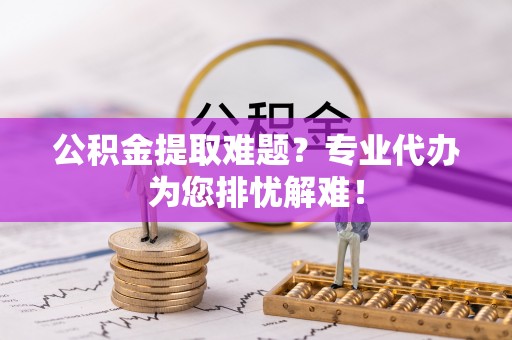 辰溪公积金提取难题？专业代办为您排忧解难！