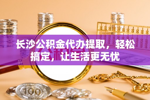 辰溪长沙公积金代办提取，轻松搞定，让生活更无忧