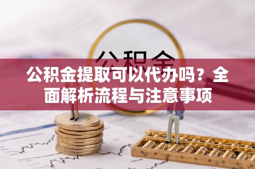 辰溪公积金提取可以代办吗？全面解析流程与注意事项