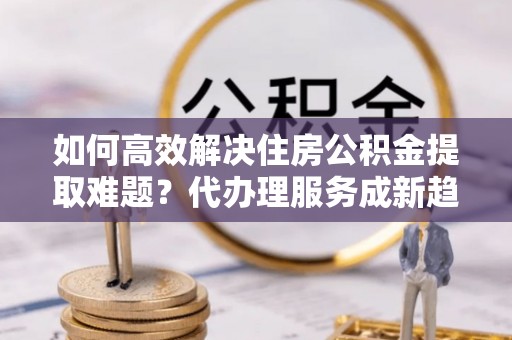 辰溪如何高效解决住房公积金提取难题？代办理服务成新趋势