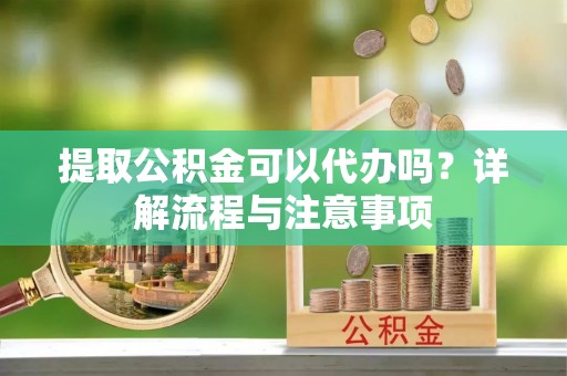辰溪提取公积金可以代办吗？详解流程与注意事项