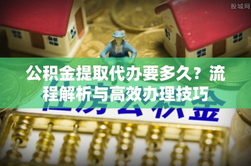 辰溪公积金提取代办要多久？流程解析与高效办理技巧