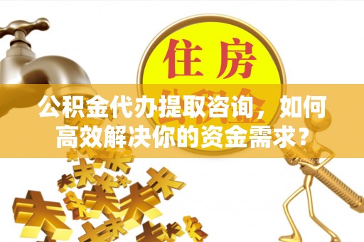 辰溪公积金代办提取咨询，如何高效解决你的资金需求？