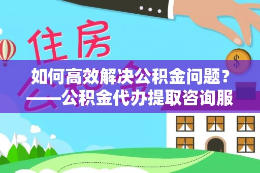 辰溪如何高效解决公积金问题？——公积金代办提取咨询服务指南