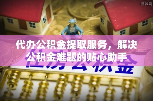 辰溪代办公积金提取服务，解决公积金难题的贴心助手