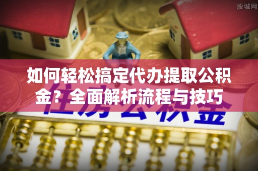 辰溪如何轻松搞定代办提取公积金？全面解析流程与技巧