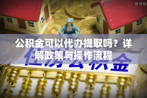 辰溪公积金可以代办提取吗？详解政策与操作流程