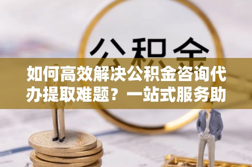 辰溪如何高效解决公积金咨询代办提取难题？一站式服务助您轻松搞定