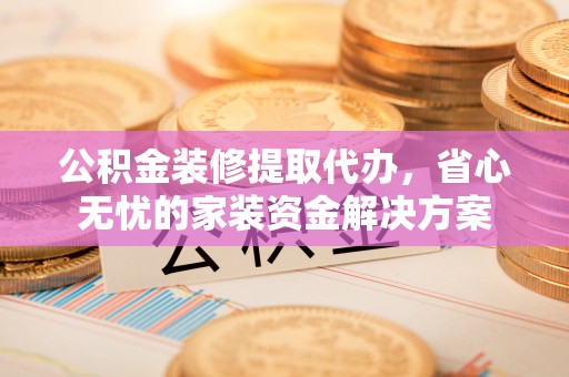 辰溪公积金装修提取代办，省心无忧的家装资金解决方案