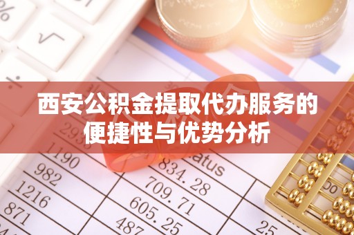 辰溪西安公积金提取代办服务的便捷性与优势分析