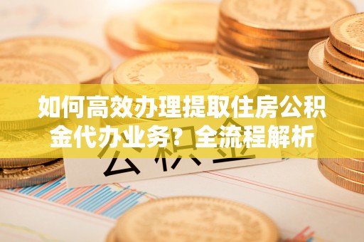 辰溪如何高效办理提取住房公积金代办业务？全流程解析