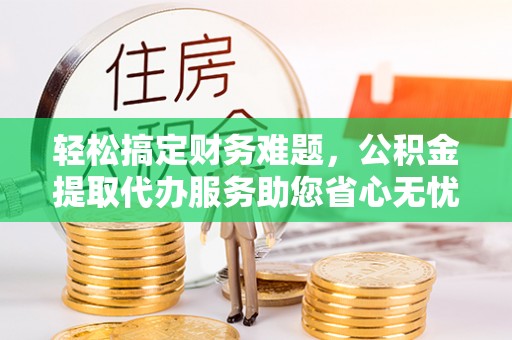 辰溪轻松搞定财务难题，公积金提取代办服务助您省心无忧