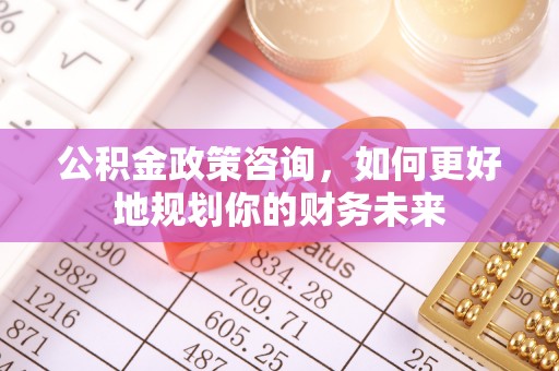 辰溪公积金政策咨询，如何更好地规划你的财务未来