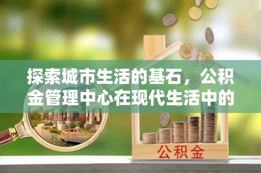 辰溪探索城市生活的基石，公积金管理中心在现代生活中的重要角色