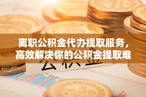 辰溪离职公积金代办提取服务，高效解决你的公积金提取难题