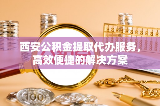辰溪西安公积金提取代办服务，高效便捷的解决方案
