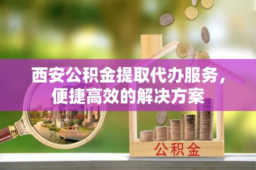 辰溪西安公积金提取代办服务，便捷高效的解决方案