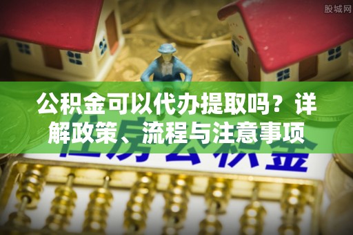 辰溪公积金可以代办提取吗？详解政策、流程与注意事项