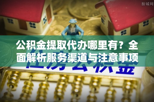 辰溪公积金提取代办哪里有？全面解析服务渠道与注意事项