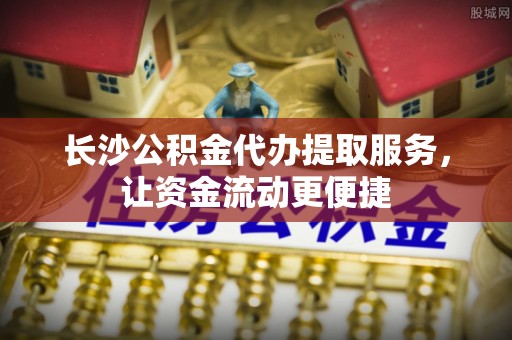 辰溪长沙公积金代办提取服务，让资金流动更便捷