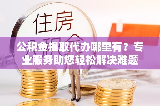 辰溪公积金提取代办哪里有？专业服务助您轻松解决难题