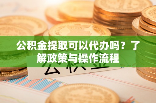 辰溪公积金提取可以代办吗？了解政策与操作流程