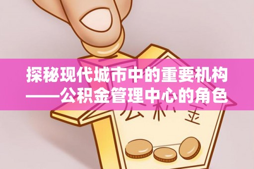 辰溪探秘现代城市中的重要机构——公积金管理中心的角色与使命