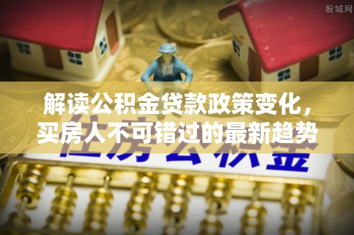 辰溪解读公积金贷款政策变化，买房人不可错过的最新趋势