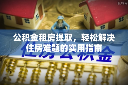 辰溪公积金租房提取，轻松解决住房难题的实用指南