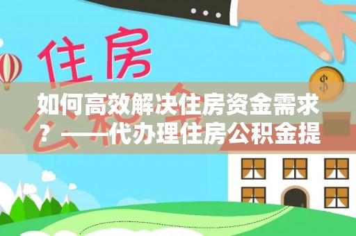 辰溪如何高效解决住房资金需求？——代办理住房公积金提取服务全解析