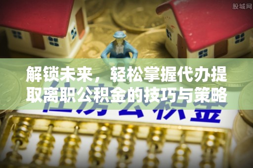 辰溪解锁未来，轻松掌握代办提取离职公积金的技巧与策略